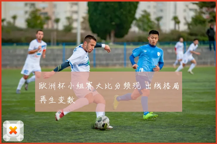 欧洲杯小组赛大比分频现 出线格局再生变数