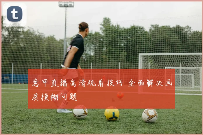意甲直播高清观看技巧 全面解决画质模糊问题