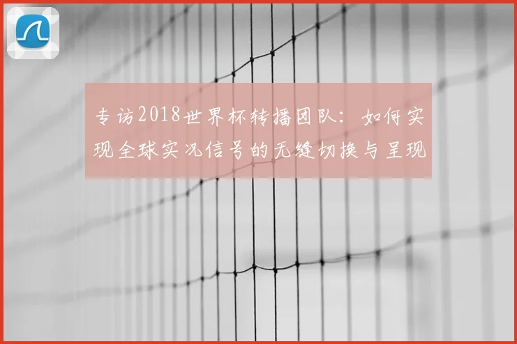 专访2018世界杯转播团队:如何实现全球实况信号的无缝切换与呈现
