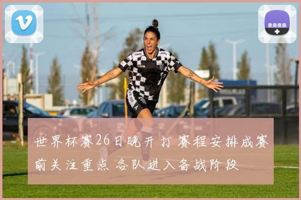 世界杯赛26日晚开打 赛程安排成赛前关注重点 各队进入备战阶段