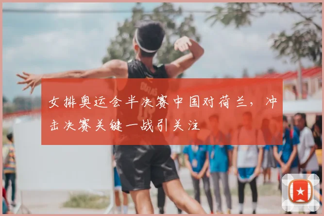 女排奥运会半决赛中国对荷兰,冲击决赛关键一战引关注