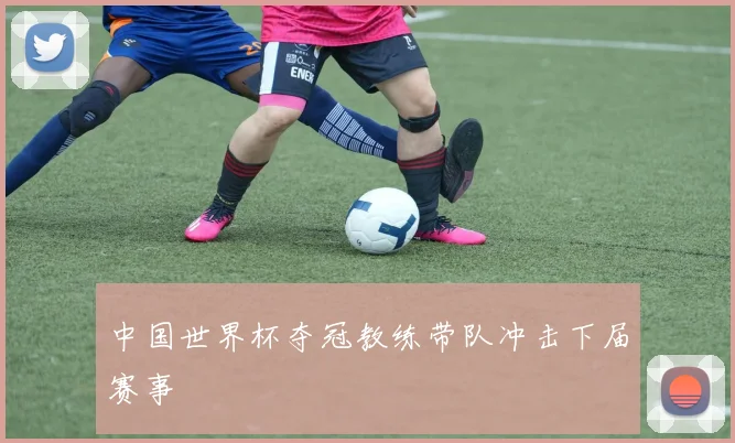 中国世界杯夺冠教练带队冲击下届赛事