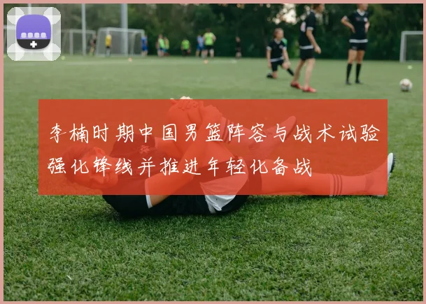 李楠时期中国男篮阵容与战术试验强化锋线并推进年轻化备战