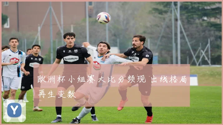 欧洲杯小组赛大比分频现 出线格局再生变数