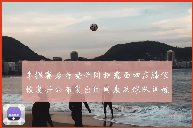 李根赛后与妻子同框露面回应膝伤恢复并公布复出时间表及球队训练安排