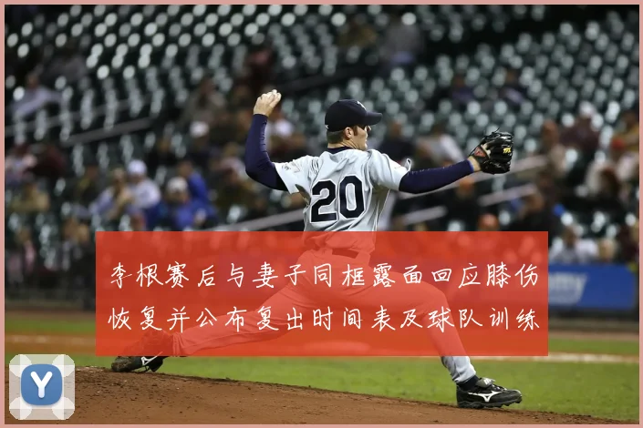 李根赛后与妻子同框露面回应膝伤恢复并公布复出时间表及球队训练安排