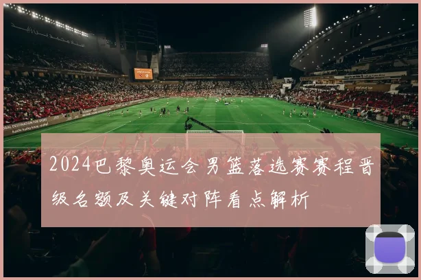 2024巴黎奥运会男篮落选赛赛程晋级名额及关键对阵看点解析