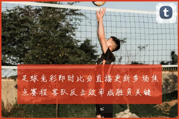 足球竞彩即时比分直播更新多场焦点赛程 客队反击效率成胜负关键