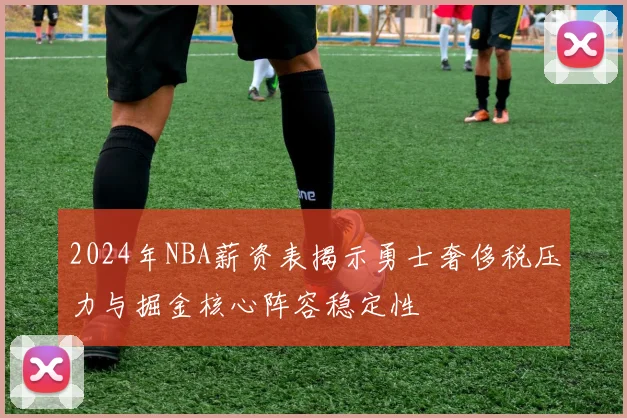 2024年NBA薪资表揭示勇士奢侈税压力与掘金核心阵容稳定性