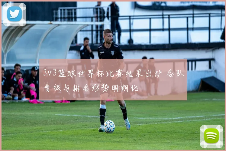 3v3篮球世界杯比赛结果出炉 各队晋级与排名形势明朗化