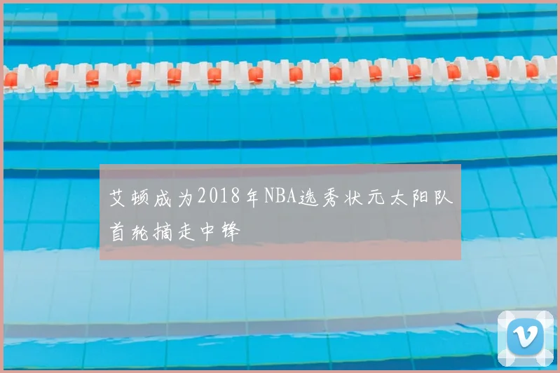 艾顿成为2018年NBA选秀状元太阳队首轮摘走中锋