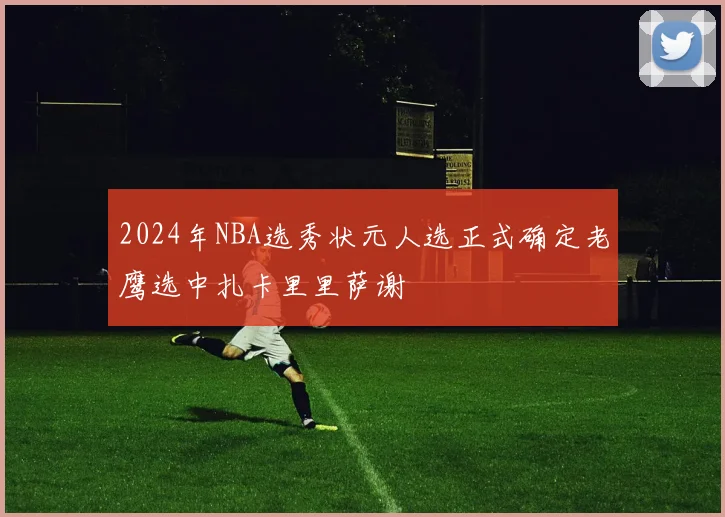 2024年NBA选秀状元人选正式确定老鹰选中扎卡里里萨谢