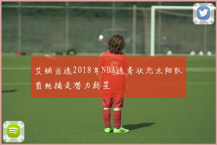 艾顿当选2018年NBA选秀状元太阳队首轮摘走潜力新星