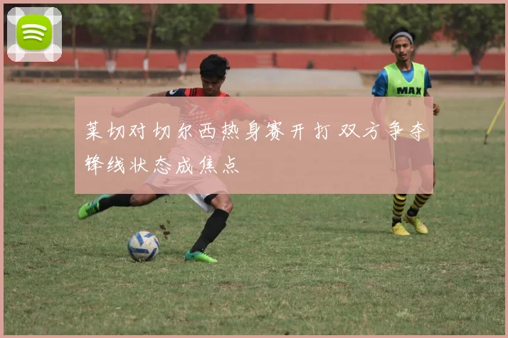 莱切对切尔西热身赛开打 双方争夺锋线状态成焦点