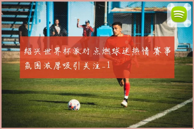 绍兴世界杯派对点燃球迷热情 赛事氛围浓厚吸引关注_1