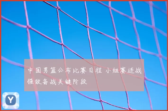 中国男篮公布比赛日程 小组赛连战强敌备战关键阶段