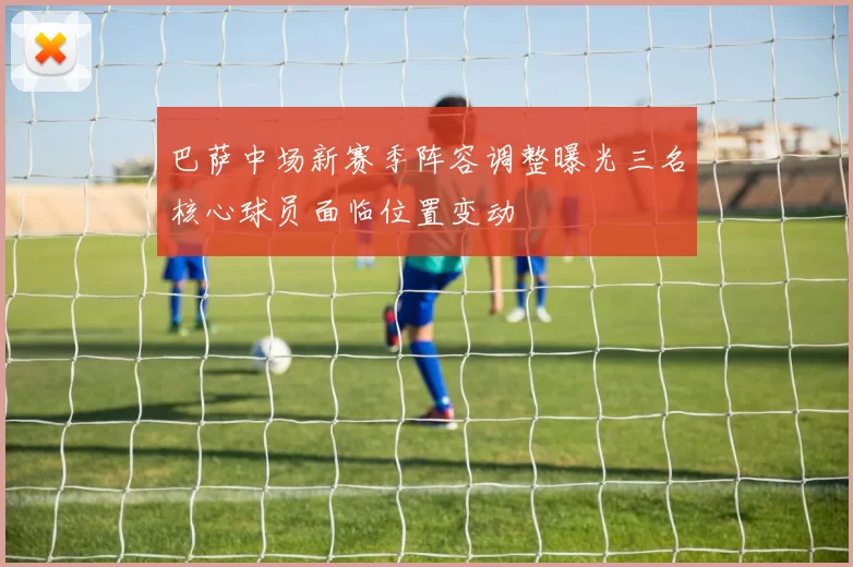 巴萨中场新赛季阵容调整曝光三名核心球员面临位置变动