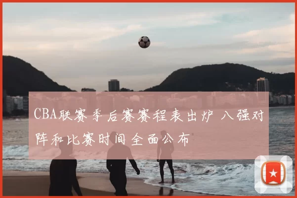 CBA联赛季后赛赛程表出炉 八强对阵和比赛时间全面公布