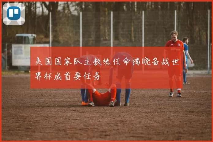 美国国家队主教练任命揭晓备战世界杯成首要任务