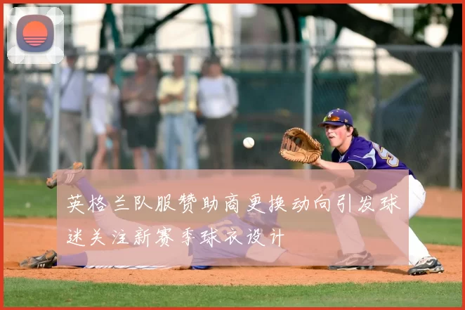 英格兰队服赞助商更换动向引发球迷关注新赛季球衣设计