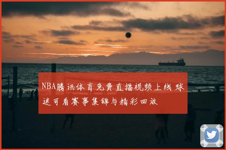 NBA腾讯体育免费直播视频上线 球迷可看赛事集锦与精彩回放