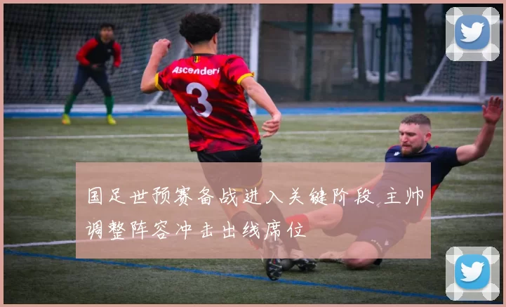 国足世预赛备战进入关键阶段 主帅调整阵容冲击出线席位