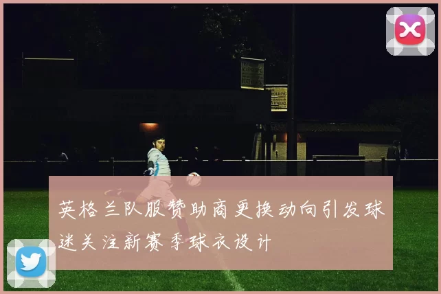 英格兰队服赞助商更换动向引发球迷关注新赛季球衣设计