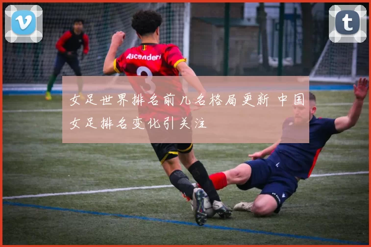 女足世界排名前几名格局更新 中国女足排名变化引关注