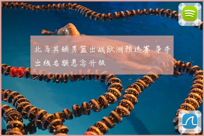 北马其顿男篮出战欧洲预选赛 争夺出线名额悬念升级