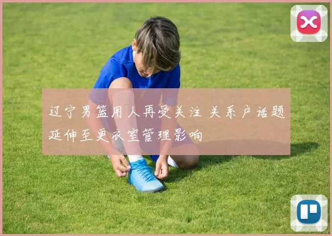 辽宁男篮用人再受关注 关系户话题延伸至更衣室管理影响